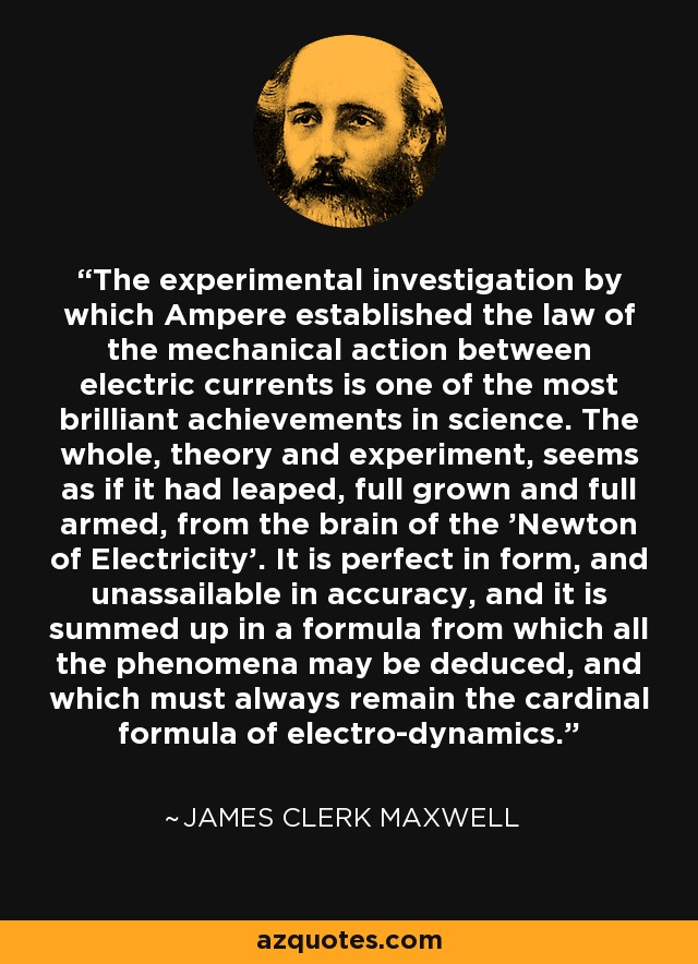 The experimental investigation by which Ampere established the law of the mechanical action between electric currents is one of the most brilliant achievements in science. The whole, theory and experiment, seems as if it had leaped, full grown and full armed, from the brain of the 'Newton of Electricity'. It is perfect in form, and unassailable in accuracy, and it is summed up in a formula from which all the phenomena may be deduced, and which must always remain the cardinal formula of electro-dynamics. - James Clerk Maxwell