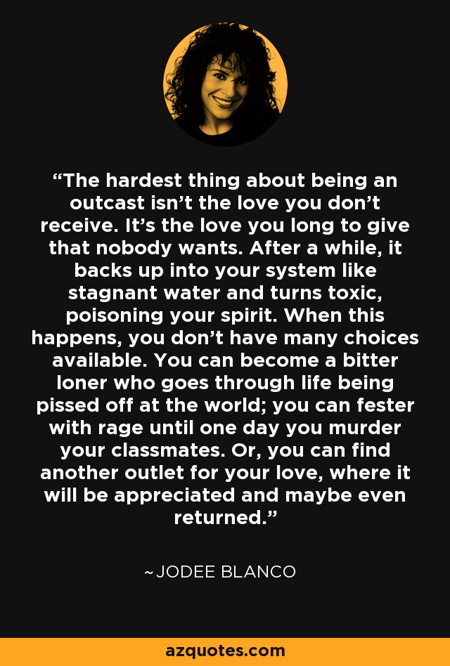 The hardest thing about being an outcast isn't the love you don't receive. It's the love you long to give that nobody wants. After a while, it backs up into your system like stagnant water and turns toxic, poisoning your spirit. When this happens, you don't have many choices available. You can become a bitter loner who goes through life being pissed off at the world; you can fester with rage until one day you murder your classmates. Or, you can find another outlet for your love, where it will be appreciated and maybe even returned. - Jodee Blanco