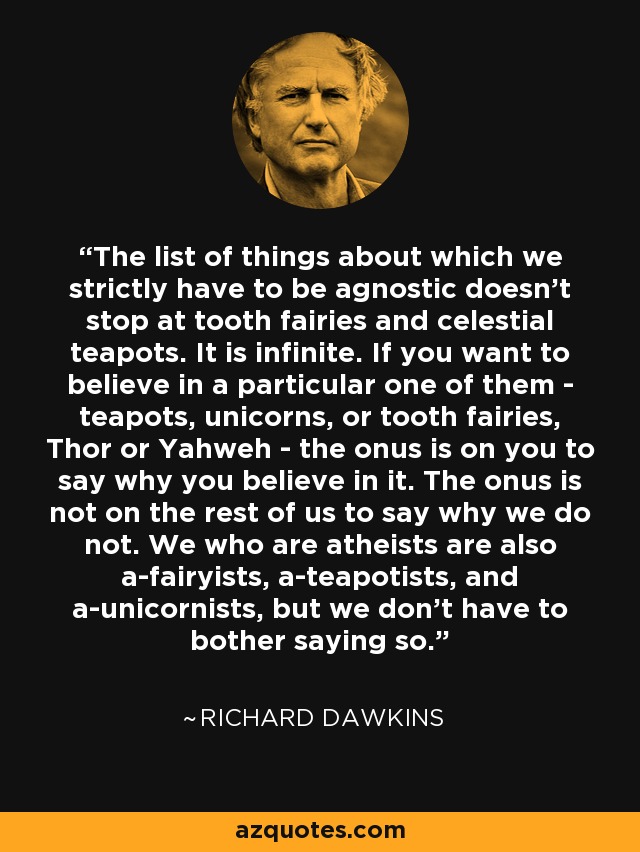 The list of things about which we strictly have to be agnostic doesn't stop at tooth fairies and celestial teapots. It is infinite. If you want to believe in a particular one of them - teapots, unicorns, or tooth fairies, Thor or Yahweh - the onus is on you to say why you believe in it. The onus is not on the rest of us to say why we do not. We who are atheists are also a-fairyists, a-teapotists, and a-unicornists, but we don't have to bother saying so. - Richard Dawkins