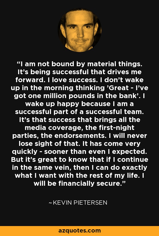 I am not bound by material things. It's being successful that drives me forward. I love success. I don't wake up in the morning thinking 'Great - I've got one million pounds in the bank'. I wake up happy because I am a successful part of a successful team. It's that success that brings all the media coverage, the first-night parties, the endorsements. I will never lose sight of that. It has come very quickly - sooner than even I expected. But it's great to know that if I continue in the same vein, then I can do exactly what I want with the rest of my life. I will be financially secure. - Kevin Pietersen