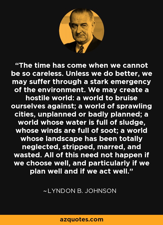 The time has come when we cannot be so careless. Unless we do better, we may suffer through a stark emergency of the environment. We may create a hostile world: a world to bruise ourselves against; a world of sprawling cities, unplanned or badly planned; a world whose water is full of sludge, whose winds are full of soot; a world whose landscape has been totally neglected, stripped, marred, and wasted. All of this need not happen if we choose well, and particularly if we plan well and if we act well. - Lyndon B. Johnson