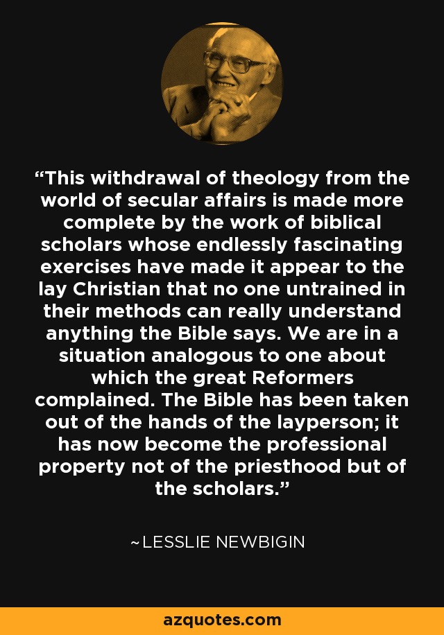 This withdrawal of theology from the world of secular affairs is made more complete by the work of biblical scholars whose endlessly fascinating exercises have made it appear to the lay Christian that no one untrained in their methods can really understand anything the Bible says. We are in a situation analogous to one about which the great Reformers complained. The Bible has been taken out of the hands of the layperson; it has now become the professional property not of the priesthood but of the scholars. - Lesslie Newbigin