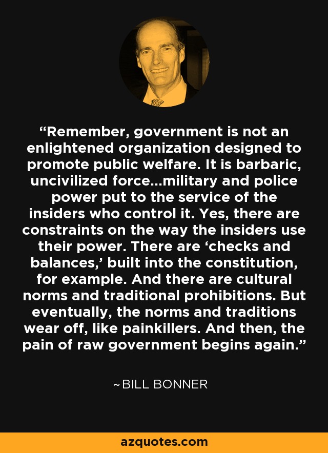 Remember, government is not an enlightened organization designed to promote public welfare. It is barbaric, uncivilized force…military and police power put to the service of the insiders who control it. Yes, there are constraints on the way the insiders use their power. There are ‘checks and balances,’ built into the constitution, for example. And there are cultural norms and traditional prohibitions. But eventually, the norms and traditions wear off, like painkillers. And then, the pain of raw government begins again. - Bill Bonner