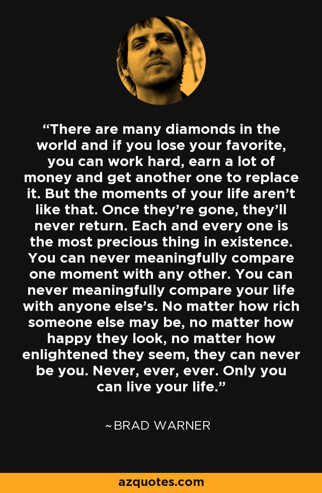 There are many diamonds in the world and if you lose your favorite, you can work hard, earn a lot of money and get another one to replace it. But the moments of your life aren't like that. Once they're gone, they'll never return. Each and every one is the most precious thing in existence. You can never meaningfully compare one moment with any other. You can never meaningfully compare your life with anyone else's. No matter how rich someone else may be, no matter how happy they look, no matter how enlightened they seem, they can never be you. Never, ever, ever. Only you can live your life. - Brad Warner