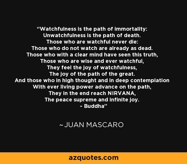 Watchfulness is the path of immortality: Unwatchfulness is the path of death. Those who are watchful never die: Those who do not watch are already as dead. Those who with a clear mind have seen this truth, Those who are wise and ever watchful, They feel the joy of watchfulness, The joy of the path of the great. And those who in high thought and in deep contemplation With ever living power advance on the path, They in the end reach NIRVANA, The peace supreme and infinite joy. ~ Buddha - Juan Mascaro