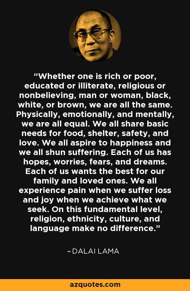 Whether one is rich or poor, educated or illiterate, religious or nonbelieving, man or woman, black, white, or brown, we are all the same. Physically, emotionally, and mentally, we are all equal. We all share basic needs for food, shelter, safety, and love. We all aspire to happiness and we all shun suffering. Each of us has hopes, worries, fears, and dreams. Each of us wants the best for our family and loved ones. We all experience pain when we suffer loss and joy when we achieve what we seek. On this fundamental level, religion, ethnicity, culture, and language make no difference. - Dalai Lama