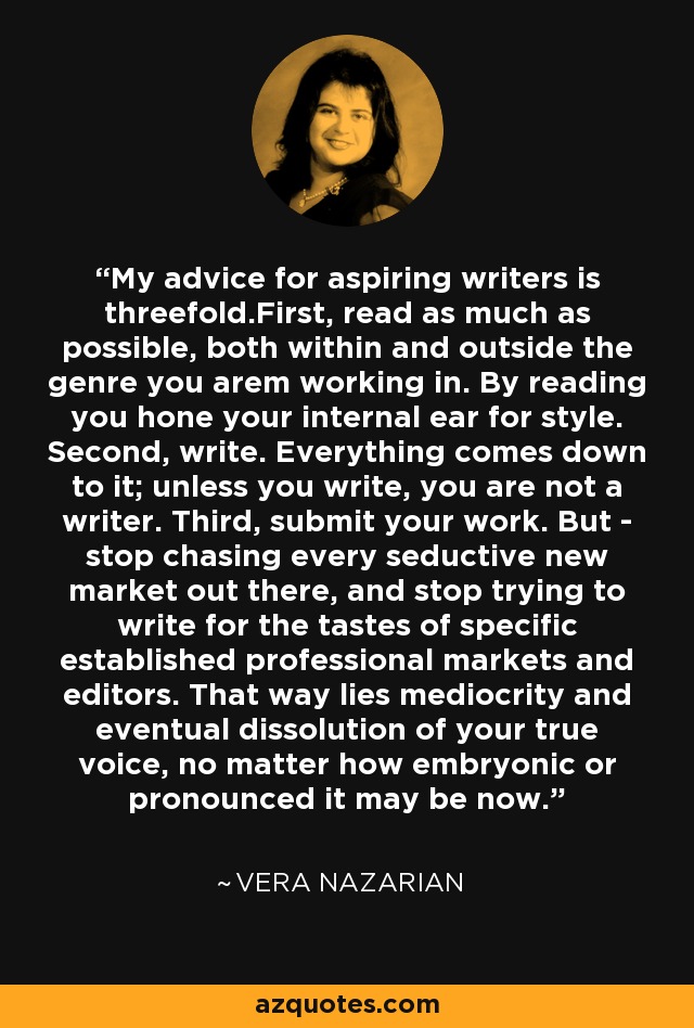 My advice for aspiring writers is threefold.First, read as much as possible, both within and outside the genre you arem working in. By reading you hone your internal ear for style. Second, write. Everything comes down to it; unless you write, you are not a writer. Third, submit your work. But - stop chasing every seductive new market out there, and stop trying to write for the tastes of specific established professional markets and editors. That way lies mediocrity and eventual dissolution of your true voice, no matter how embryonic or pronounced it may be now. - Vera Nazarian