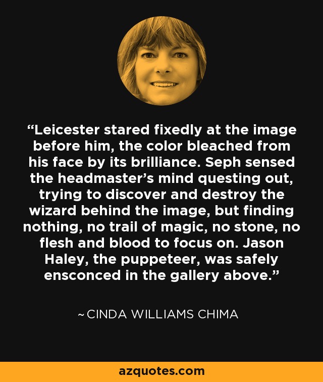 Leicester stared fixedly at the image before him, the color bleached from his face by its brilliance. Seph sensed the headmaster's mind questing out, trying to discover and destroy the wizard behind the image, but finding nothing, no trail of magic, no stone, no flesh and blood to focus on. Jason Haley, the puppeteer, was safely ensconced in the gallery above. - Cinda Williams Chima