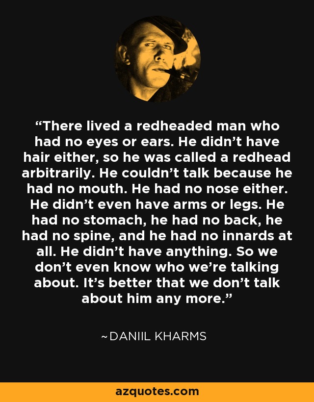 There lived a redheaded man who had no eyes or ears. He didn’t have hair either, so he was called a redhead arbitrarily. He couldn’t talk because he had no mouth. He had no nose either. He didn’t even have arms or legs. He had no stomach, he had no back, he had no spine, and he had no innards at all. He didn’t have anything. So we don’t even know who we’re talking about. It’s better that we don’t talk about him any more. - Daniil Kharms