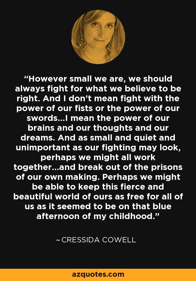 However small we are, we should always fight for what we believe to be right. And I don’t mean fight with the power of our fists or the power of our swords…I mean the power of our brains and our thoughts and our dreams. And as small and quiet and unimportant as our fighting may look, perhaps we might all work together…and break out of the prisons of our own making. Perhaps we might be able to keep this fierce and beautiful world of ours as free for all of us as it seemed to be on that blue afternoon of my childhood. - Cressida Cowell