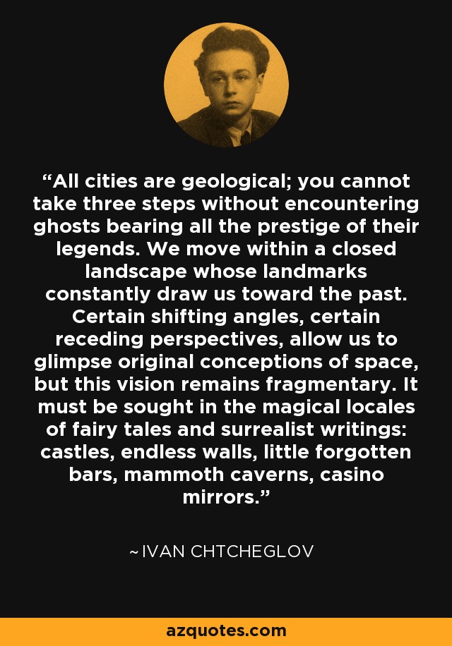 All cities are geological; you cannot take three steps without encountering ghosts bearing all the prestige of their legends. We move within a closed landscape whose landmarks constantly draw us toward the past. Certain shifting angles, certain receding perspectives, allow us to glimpse original conceptions of space, but this vision remains fragmentary. It must be sought in the magical locales of fairy tales and surrealist writings: castles, endless walls, little forgotten bars, mammoth caverns, casino mirrors. - Ivan Chtcheglov