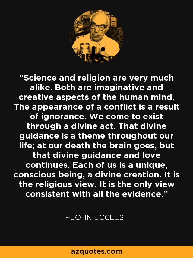 Science and religion are very much alike. Both are imaginative and creative aspects of the human mind. The appearance of a conflict is a result of ignorance. We come to exist through a divine act. That divine guidance is a theme throughout our life; at our death the brain goes, but that divine guidance and love continues. Each of us is a unique, conscious being, a divine creation. It is the religious view. It is the only view consistent with all the evidence. - John Eccles