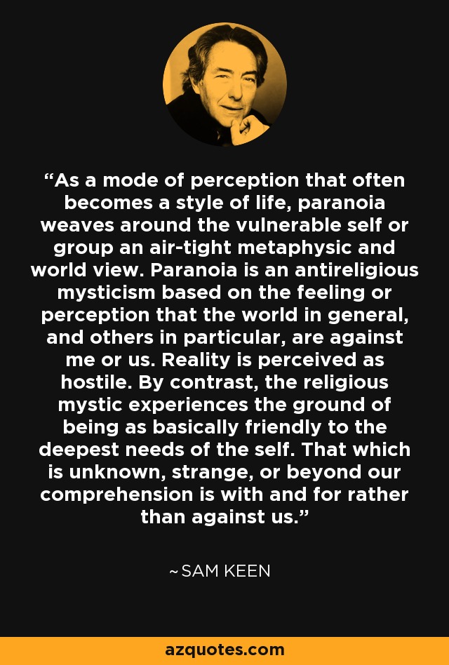As a mode of perception that often becomes a style of life, paranoia weaves around the vulnerable self or group an air-tight metaphysic and world view. Paranoia is an antireligious mysticism based on the feeling or perception that the world in general, and others in particular, are against me or us. Reality is perceived as hostile. By contrast, the religious mystic experiences the ground of being as basically friendly to the deepest needs of the self. That which is unknown, strange, or beyond our comprehension is with and for rather than against us. - Sam Keen