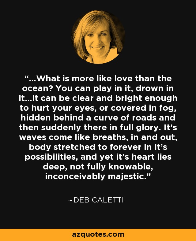 ...What is more like love than the ocean? You can play in it, drown in it...it can be clear and bright enough to hurt your eyes, or covered in fog, hidden behind a curve of roads and then suddenly there in full glory. It's waves come like breaths, in and out, body stretched to forever in it's possibilities, and yet it's heart lies deep, not fully knowable, inconceivably majestic. - Deb Caletti