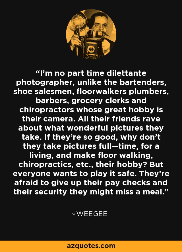 I’m no part time dilettante photographer, unlike the bartenders, shoe salesmen, floorwalkers plumbers, barbers, grocery clerks and chiropractors whose great hobby is their camera. All their friends rave about what wonderful pictures they take. If they’re so good, why don’t they take pictures full—time, for a living, and make floor walking, chiropractics, etc., their hobby? But everyone wants to play it safe. They’re afraid to give up their pay checks and their security they might miss a meal. - Weegee