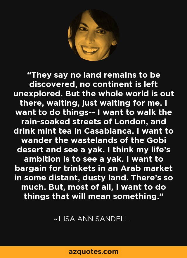 They say no land remains to be discovered, no continent is left unexplored. But the whole world is out there, waiting, just waiting for me. I want to do things-- I want to walk the rain-soaked streets of London, and drink mint tea in Casablanca. I want to wander the wastelands of the Gobi desert and see a yak. I think my life's ambition is to see a yak. I want to bargain for trinkets in an Arab market in some distant, dusty land. There's so much. But, most of all, I want to do things that will mean something. - Lisa Ann Sandell