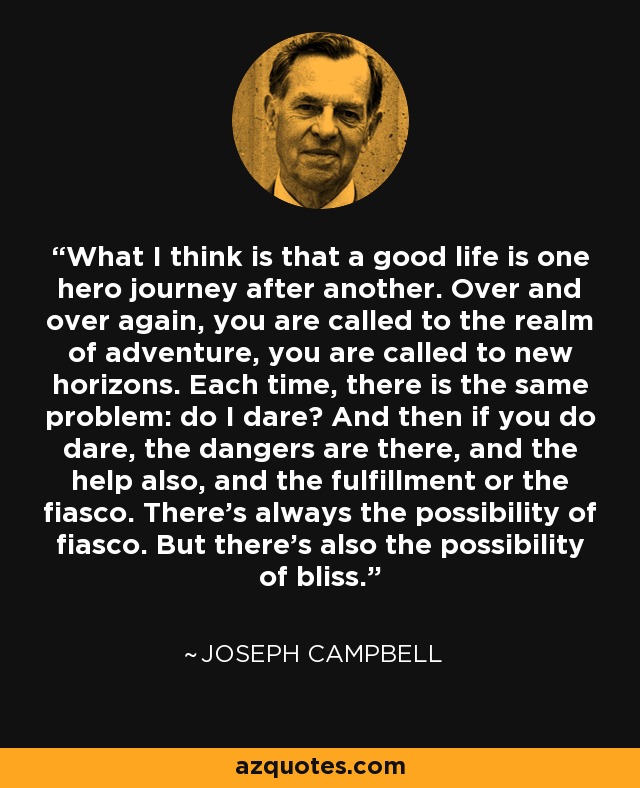 What I think is that a good life is one hero journey after another. Over and over again, you are called to the realm of adventure, you are called to new horizons. Each time, there is the same problem: do I dare? And then if you do dare, the dangers are there, and the help also, and the fulfillment or the fiasco. There's always the possibility of fiasco. But there's also the possibility of bliss. - Joseph Campbell