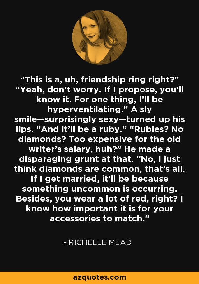 This is a, uh, friendship ring right?” “Yeah, don’t worry. If I propose, you’ll know it. For one thing, I’ll be hyperventilating.” A sly smile—surprisingly sexy—turned up his lips. “And it’ll be a ruby.” “Rubies? No diamonds? Too expensive for the old writer’s salary, huh?” He made a disparaging grunt at that. “No, I just think diamonds are common, that’s all. If I get married, it’ll be because something uncommon is occurring. Besides, you wear a lot of red, right? I know how important it is for your accessories to match. - Richelle Mead