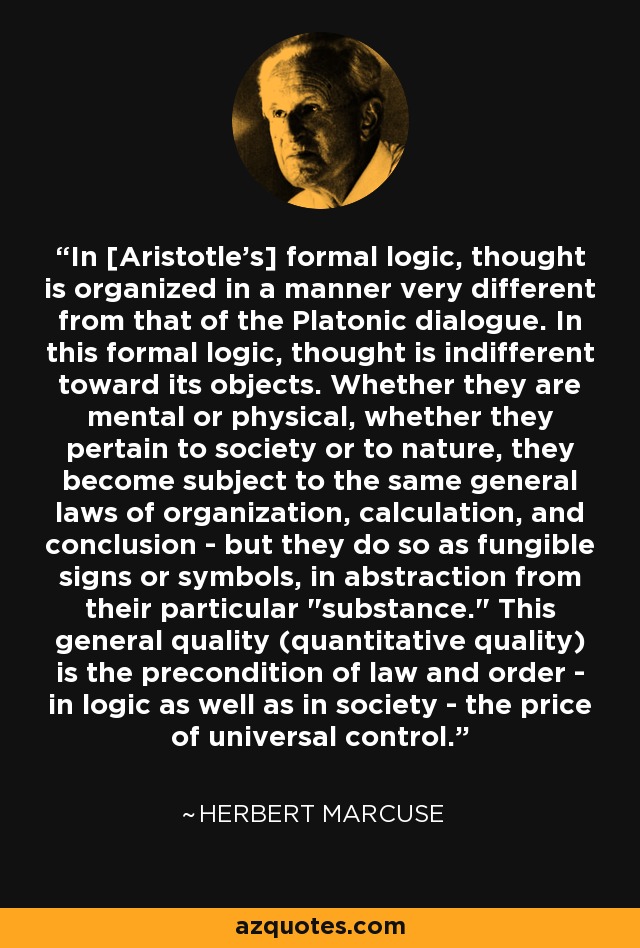 En la lógica formal [deAristotle], el pensamiento se organiza de un modo muy distinto al del diálogo platónico. En esta lógica formal, el pensamiento es indiferente a sus objetos. Ya sean mentales o físicos, pertenezcan a la sociedad o a la naturaleza, se someten a las mismas leyes generales de organización, cálculo y conclusión, pero lo hacen como signos o símbolos fungibles, en abstracción de su significado particular. 