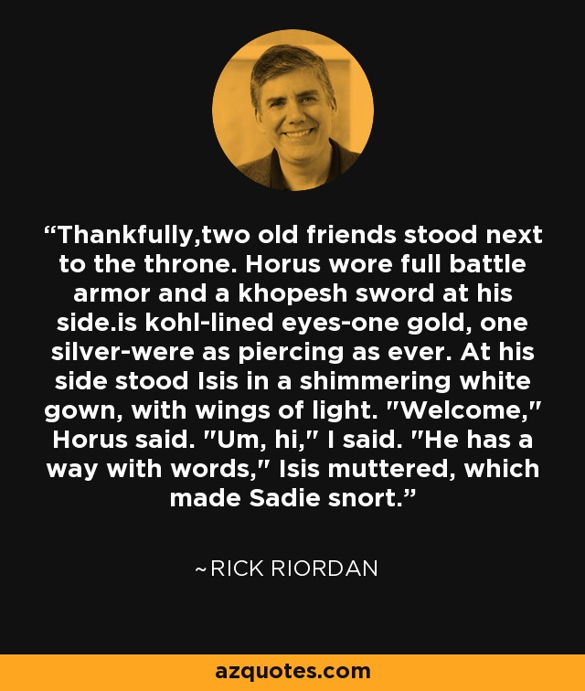 Thankfully,two old friends stood next to the throne. Horus wore full battle armor and a khopesh sword at his side.is kohl-lined eyes-one gold, one silver-were as piercing as ever. At his side stood Isis in a shimmering white gown, with wings of light. 
