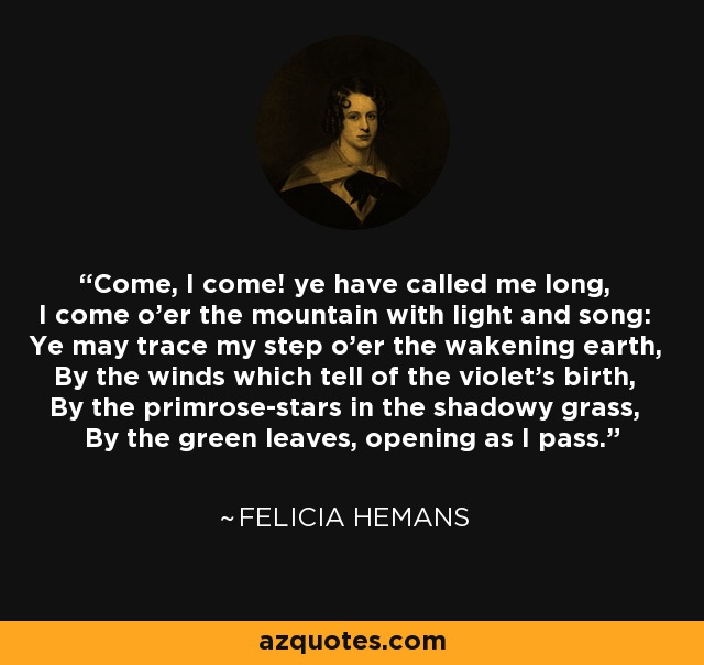 Come, I come! ye have called me long, I come o'er the mountain with light and song: Ye may trace my step o'er the wakening earth, By the winds which tell of the violet's birth, By the primrose-stars in the shadowy grass, By the green leaves, opening as I pass. - Felicia Hemans