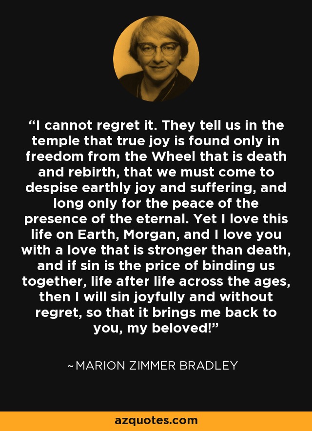 I cannot regret it. They tell us in the temple that true joy is found only in freedom from the Wheel that is death and rebirth, that we must come to despise earthly joy and suffering, and long only for the peace of the presence of the eternal. Yet I love this life on Earth, Morgan, and I love you with a love that is stronger than death, and if sin is the price of binding us together, life after life across the ages, then I will sin joyfully and without regret, so that it brings me back to you, my beloved! - Marion Zimmer Bradley