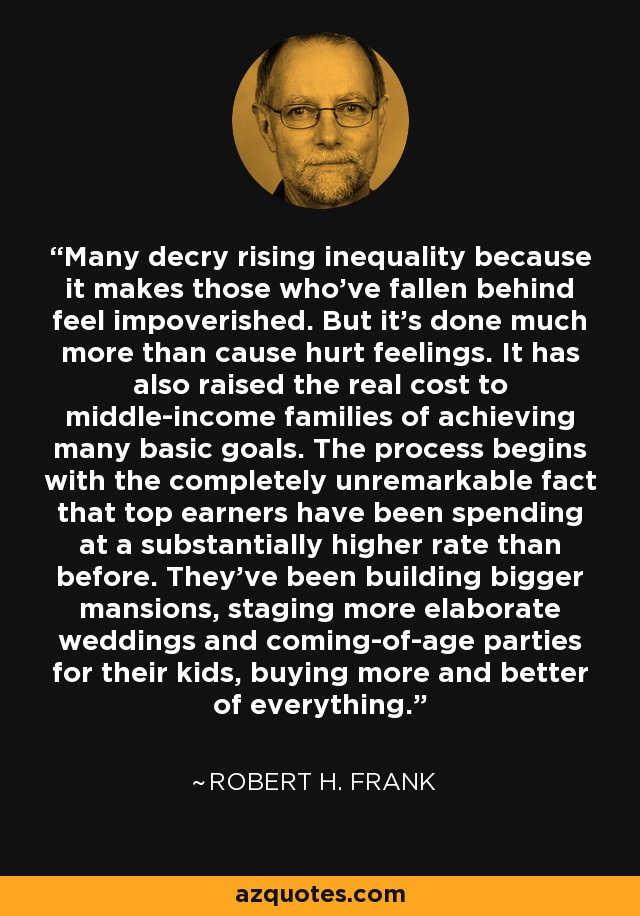 Many decry rising inequality because it makes those who've fallen behind feel impoverished. But it's done much more than cause hurt feelings. It has also raised the real cost to middle-income families of achieving many basic goals. The process begins with the completely unremarkable fact that top earners have been spending at a substantially higher rate than before. They've been building bigger mansions, staging more elaborate weddings and coming-of-age parties for their kids, buying more and better of everything. - Robert H. Frank