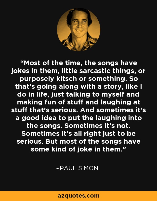 Most of the time, the songs have jokes in them, little sarcastic things, or purposely kitsch or something. So that's going along with a story, like I do in life, just talking to myself and making fun of stuff and laughing at stuff that's serious. And sometimes it's a good idea to put the laughing into the songs. Sometimes it's not. Sometimes it's all right just to be serious. But most of the songs have some kind of joke in them. - Paul Simon