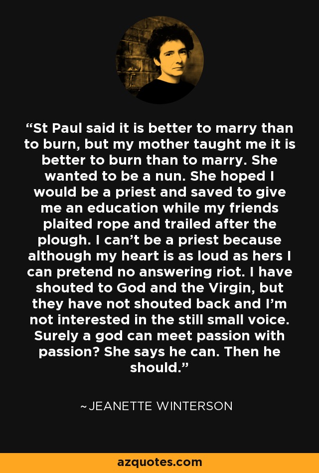 St Paul said it is better to marry than to burn, but my mother taught me it is better to burn than to marry. She wanted to be a nun. She hoped I would be a priest and saved to give me an education while my friends plaited rope and trailed after the plough. I can't be a priest because although my heart is as loud as hers I can pretend no answering riot. I have shouted to God and the Virgin, but they have not shouted back and I'm not interested in the still small voice. Surely a god can meet passion with passion? She says he can. Then he should. - Jeanette Winterson