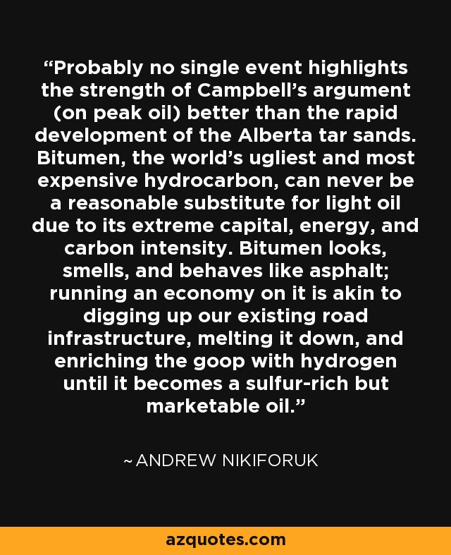 Probablemente, ningún acontecimiento destaca mejor la solidez del argumento de Campbell (sobre el pico del petróleo) que el rápido desarrollo de las arenas bituminosas de Alberta. El betún, el hidrocarburo más feo y caro del mundo, nunca podrá ser un sustituto razonable del petróleo ligero debido a su extrema intensidad de capital, energía y carbono. El betún parece, huele y se comporta como el asfalto; hacer funcionar una economía con él equivale a desenterrar nuestras infraestructuras viarias, fundirlas y enriquecer la masa con hidrógeno hasta convertirla en un petróleo rico en azufre pero comercializable. - Andrew Nikiforuk