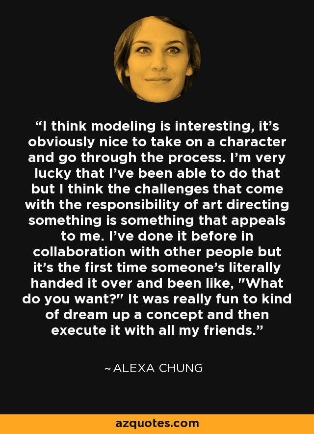 I think modeling is interesting, it's obviously nice to take on a character and go through the process. I'm very lucky that I've been able to do that but I think the challenges that come with the responsibility of art directing something is something that appeals to me. I've done it before in collaboration with other people but it's the first time someone's literally handed it over and been like, 