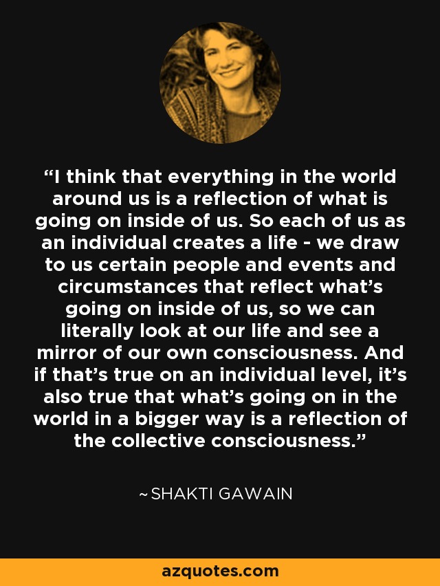 I think that everything in the world around us is a reflection of what is going on inside of us. So each of us as an individual creates a life - we draw to us certain people and events and circumstances that reflect what's going on inside of us, so we can literally look at our life and see a mirror of our own consciousness. And if that's true on an individual level, it's also true that what's going on in the world in a bigger way is a reflection of the collective consciousness. - Shakti Gawain