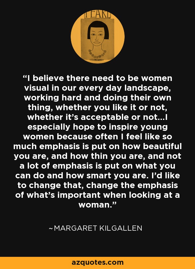 I believe there need to be women visual in our every day landscape, working hard and doing their own thing, whether you like it or not, whether it's acceptable or not...I especially hope to inspire young women because often I feel like so much emphasis is put on how beautiful you are, and how thin you are, and not a lot of emphasis is put on what you can do and how smart you are. I'd like to change that, change the emphasis of what's important when looking at a woman. - Margaret Kilgallen