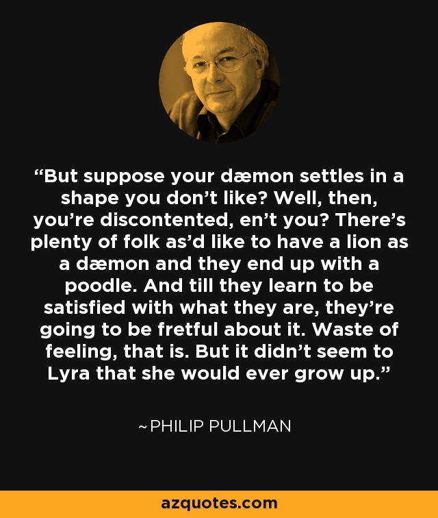 But suppose your dæmon settles in a shape you don't like? Well, then, you're discontented, en't you? There's plenty of folk as'd like to have a lion as a dæmon and they end up with a poodle. And till they learn to be satisfied with what they are, they're going to be fretful about it. Waste of feeling, that is. But it didn't seem to Lyra that she would ever grow up. - Philip Pullman