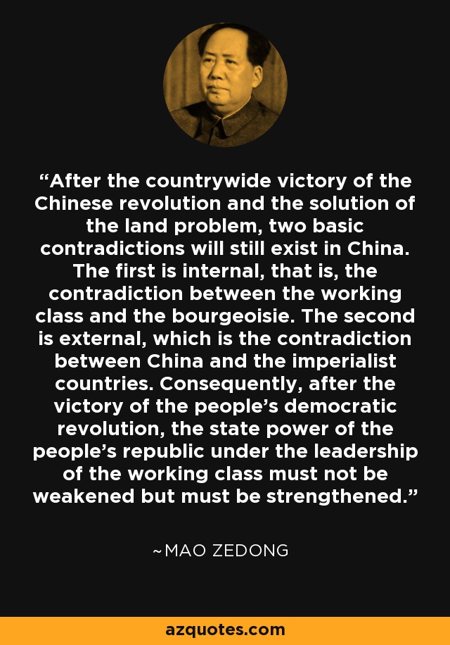 After the countrywide victory of the Chinese revolution and the solution of the land problem, two basic contradictions will still exist in China. The first is internal, that is, the contradiction between the working class and the bourgeoisie. The second is external, which is the contradiction between China and the imperialist countries. Consequently, after the victory of the people's democratic revolution, the state power of the people's republic under the leadership of the working class must not be weakened but must be strengthened. - Mao Zedong