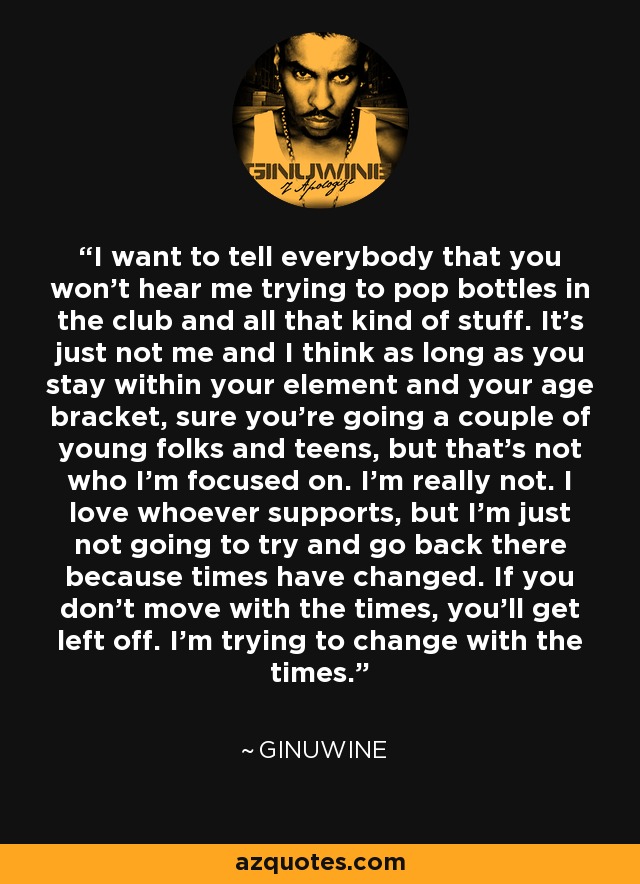 I want to tell everybody that you won't hear me trying to pop bottles in the club and all that kind of stuff. It's just not me and I think as long as you stay within your element and your age bracket, sure you're going a couple of young folks and teens, but that's not who I'm focused on. I'm really not. I love whoever supports, but I'm just not going to try and go back there because times have changed. If you don't move with the times, you'll get left off. I'm trying to change with the times. - Ginuwine