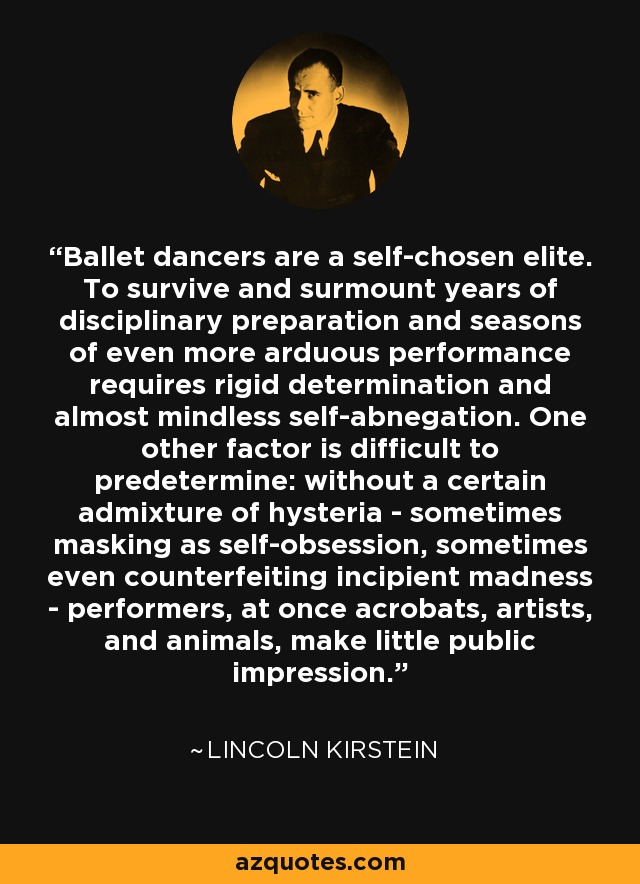 Ballet dancers are a self-chosen elite. To survive and surmount years of disciplinary preparation and seasons of even more arduous performance requires rigid determination and almost mindless self-abnegation. One other factor is difficult to predetermine: without a certain admixture of hysteria - sometimes masking as self-obsession, sometimes even counterfeiting incipient madness - performers, at once acrobats, artists, and animals, make little public impression. - Lincoln Kirstein