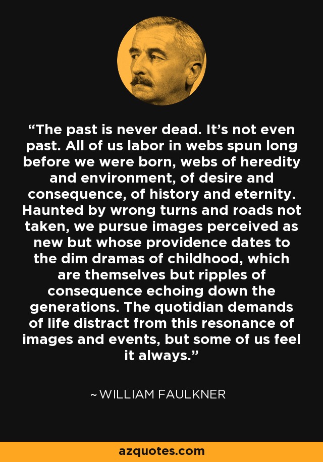 The past is never dead. It's not even past. All of us labor in webs spun long before we were born, webs of heredity and environment, of desire and consequence, of history and eternity. Haunted by wrong turns and roads not taken, we pursue images perceived as new but whose providence dates to the dim dramas of childhood, which are themselves but ripples of consequence echoing down the generations. The quotidian demands of life distract from this resonance of images and events, but some of us feel it always. - William Faulkner