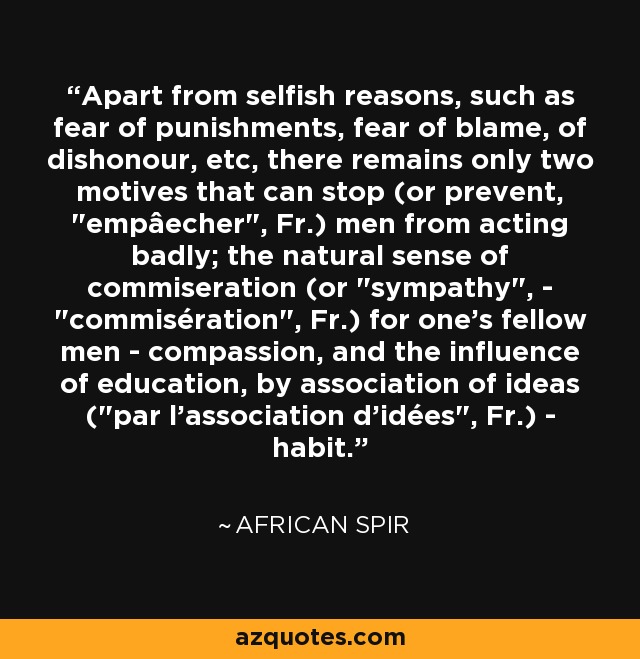 Apart from selfish reasons, such as fear of punishments, fear of blame, of dishonour, etc, there remains only two motives that can stop (or prevent, 