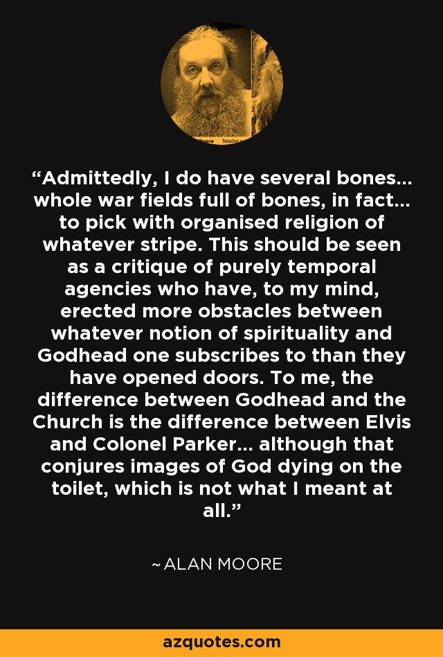 Admittedly, I do have several bones... whole war fields full of bones, in fact... to pick with organised religion of whatever stripe. This should be seen as a critique of purely temporal agencies who have, to my mind, erected more obstacles between whatever notion of spirituality and Godhead one subscribes to than they have opened doors. To me, the difference between Godhead and the Church is the difference between Elvis and Colonel Parker... although that conjures images of God dying on the toilet, which is not what I meant at all. - Alan Moore