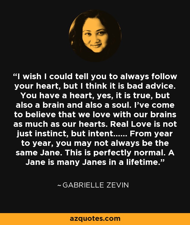 I wish I could tell you to always follow your heart, but I think it is bad advice. You have a heart, yes, it is true, but also a brain and also a soul. I've come to believe that we love with our brains as much as our hearts. Real Love is not just instinct, but intent...... From year to year, you may not always be the same Jane. This is perfectly normal. A Jane is many Janes in a lifetime. - Gabrielle Zevin