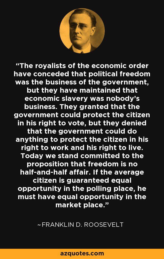 The royalists of the economic order have conceded that political freedom was the business of the government, but they have maintained that economic slavery was nobody's business. They granted that the government could protect the citizen in his right to vote, but they denied that the government could do anything to protect the citizen in his right to work and his right to live. Today we stand committed to the proposition that freedom is no half-and-half affair. If the average citizen is guaranteed equal opportunity in the polling place, he must have equal opportunity in the market place. - Franklin D. Roosevelt