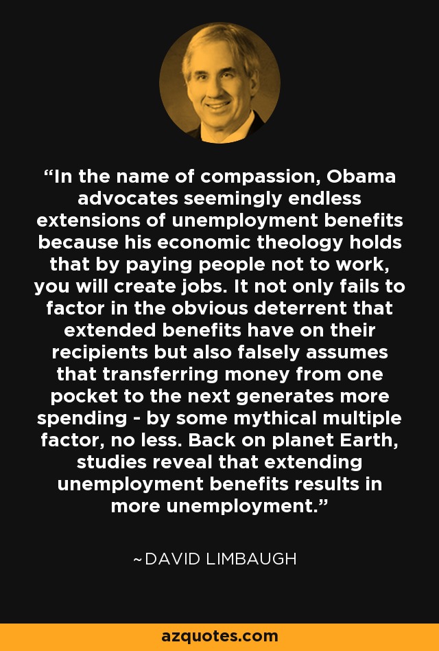 In the name of compassion, Obama advocates seemingly endless extensions of unemployment benefits because his economic theology holds that by paying people not to work, you will create jobs. It not only fails to factor in the obvious deterrent that extended benefits have on their recipients but also falsely assumes that transferring money from one pocket to the next generates more spending - by some mythical multiple factor, no less. Back on planet Earth, studies reveal that extending unemployment benefits results in more unemployment. - David Limbaugh