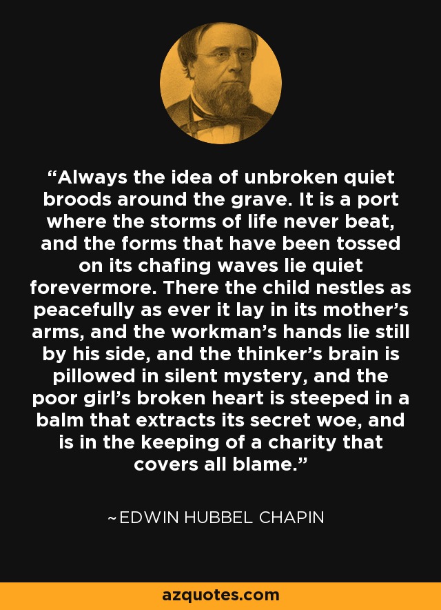 Always the idea of unbroken quiet broods around the grave. It is a port where the storms of life never beat, and the forms that have been tossed on its chafing waves lie quiet forevermore. There the child nestles as peacefully as ever it lay in its mother's arms, and the workman's hands lie still by his side, and the thinker's brain is pillowed in silent mystery, and the poor girl's broken heart is steeped in a balm that extracts its secret woe, and is in the keeping of a charity that covers all blame. - Edwin Hubbel Chapin