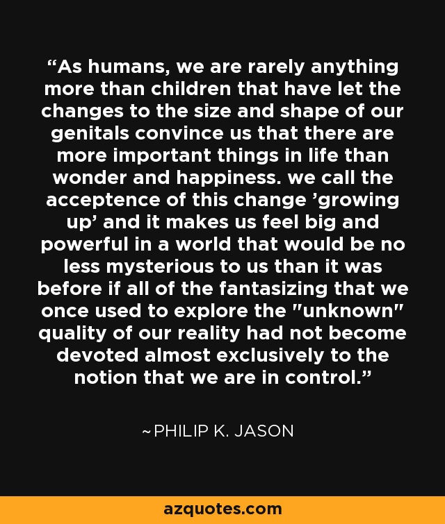 As humans, we are rarely anything more than children that have let the changes to the size and shape of our genitals convince us that there are more important things in life than wonder and happiness. we call the acceptence of this change 'growing up' and it makes us feel big and powerful in a world that would be no less mysterious to us than it was before if all of the fantasizing that we once used to explore the 