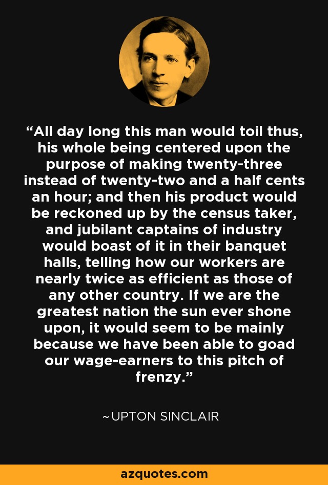 Durante todo el día este hombre trabajaría así, todo su ser centrado en el propósito de ganar veintitrés en lugar de veintidós centavos y medio por hora; y luego su producto sería contado por el censista, y los jubilosos capitanes de la industria se jactarían de ello en sus salones de banquetes, diciendo que nuestros trabajadores son casi dos veces más eficientes que los de cualquier otro país. Si somos la nación más grande sobre la que ha brillado el sol, parece ser principalmente porque hemos sido capaces de llevar a nuestros asalariados a este grado de frenesí. - Upton Sinclair