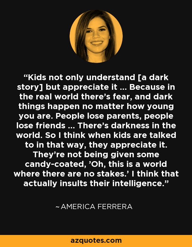 Kids not only understand [a dark story] but appreciate it … Because in the real world there's fear, and dark things happen no matter how young you are. People lose parents, people lose friends … There's darkness in the world. So I think when kids are talked to in that way, they appreciate it. They're not being given some candy-coated, 'Oh, this is a world where there are no stakes.' I think that actually insults their intelligence. - America Ferrera