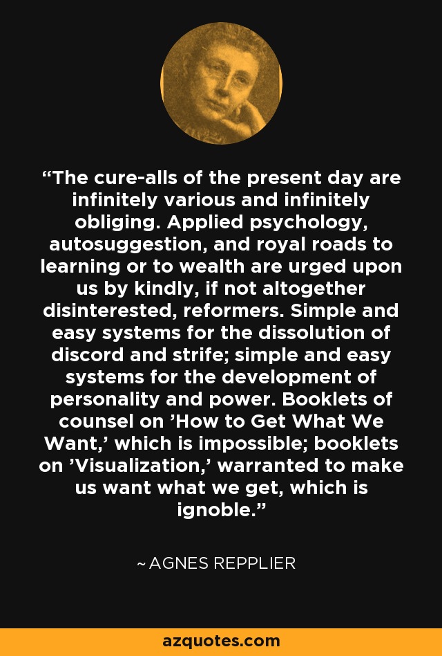 The cure-alls of the present day are infinitely various and infinitely obliging. Applied psychology, autosuggestion, and royal roads to learning or to wealth are urged upon us by kindly, if not altogether disinterested, reformers. Simple and easy systems for the dissolution of discord and strife; simple and easy systems for the development of personality and power. Booklets of counsel on 'How to Get What We Want,' which is impossible; booklets on 'Visualization,' warranted to make us want what we get, which is ignoble. - Agnes Repplier