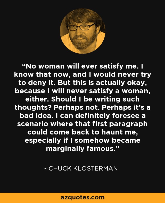 No woman will ever satisfy me. I know that now, and I would never try to deny it. But this is actually okay, because I will never satisfy a woman, either. Should I be writing such thoughts? Perhaps not. Perhaps it’s a bad idea. I can definitely foresee a scenario where that first paragraph could come back to haunt me, especially if I somehow became marginally famous. - Chuck Klosterman