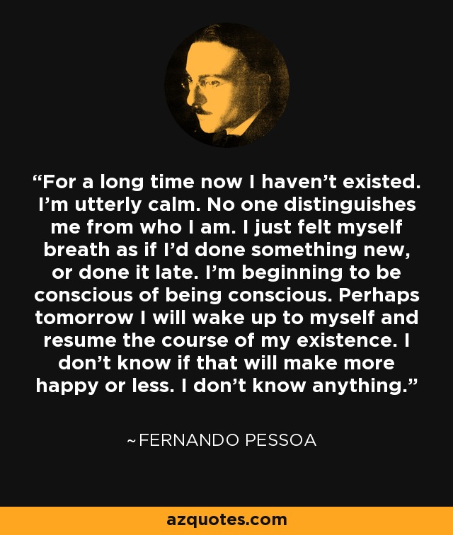 For a long time now I haven't existed. I'm utterly calm. No one distinguishes me from who I am. I just felt myself breath as if I'd done something new, or done it late. I'm beginning to be conscious of being conscious. Perhaps tomorrow I will wake up to myself and resume the course of my existence. I don't know if that will make more happy or less. I don't know anything. - Fernando Pessoa